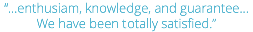“...enthusiam, knowledge, and guarantee... We have been totally satisfied.”